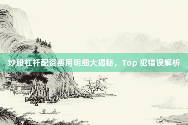 炒股杠杆配资费用明细大揭秘，Top 犯错误解析
