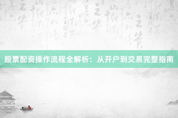 股票配资操作流程全解析：从开户到交易完整指南