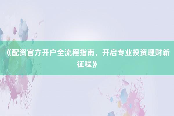 《配资官方开户全流程指南，开启专业投资理财新征程》