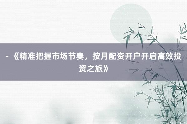 - 《精准把握市场节奏，按月配资开户开启高效投资之旅》