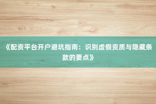 《配资平台开户避坑指南：识别虚假资质与隐藏条款的要点》