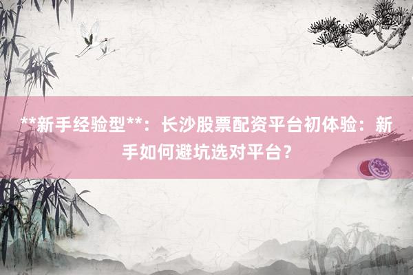 **新手经验型**：长沙股票配资平台初体验：新手如何避坑选对平台？