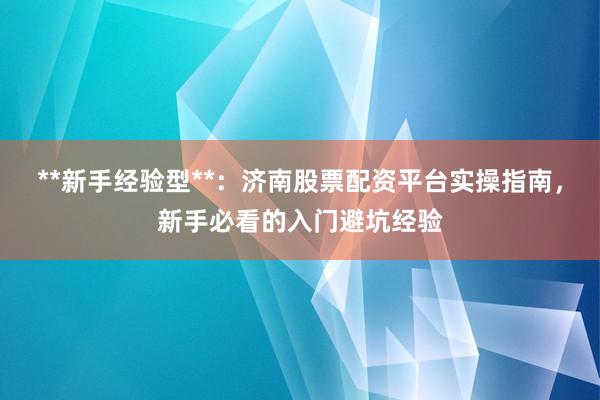 **新手经验型**：济南股票配资平台实操指南，新手必看的入门避坑经验