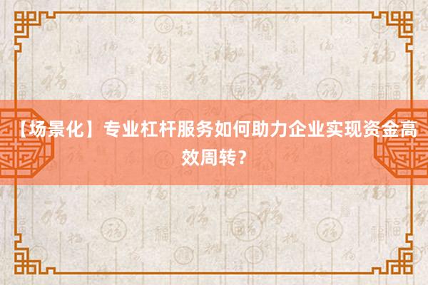 【场景化】专业杠杆服务如何助力企业实现资金高效周转？