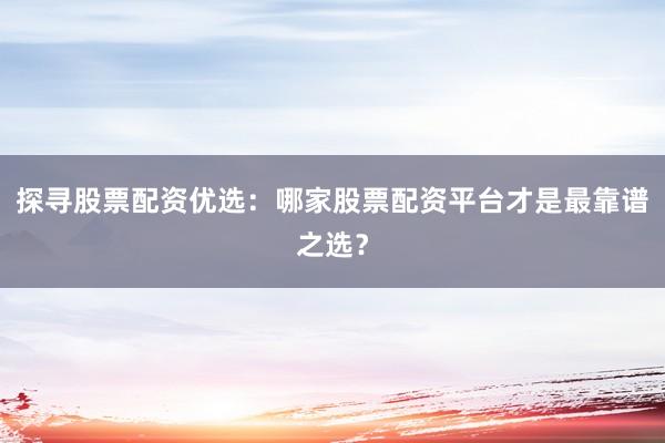 探寻股票配资优选：哪家股票配资平台才是最靠谱之选？