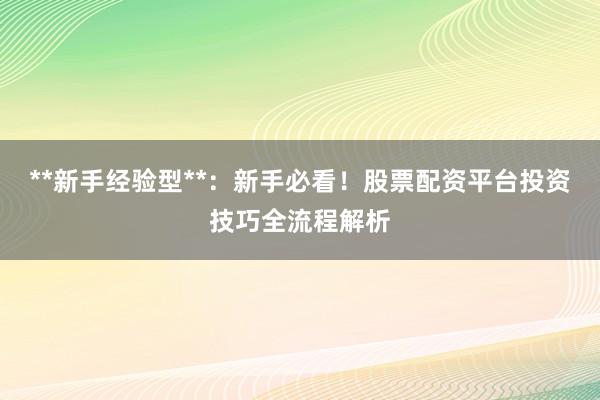**新手经验型**：新手必看！股票配资平台投资技巧全流程解析