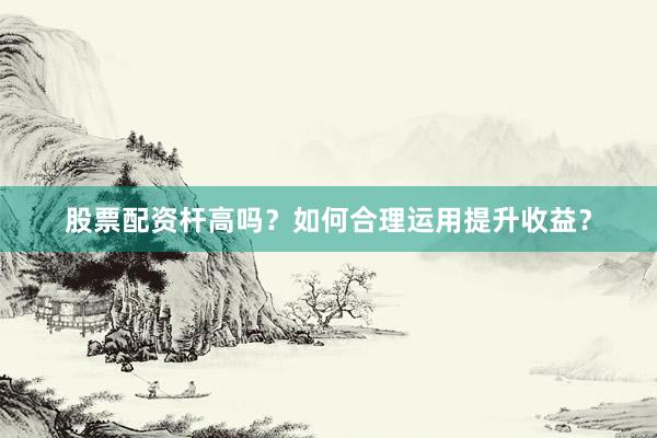 股票配资杆高吗？如何合理运用提升收益？
