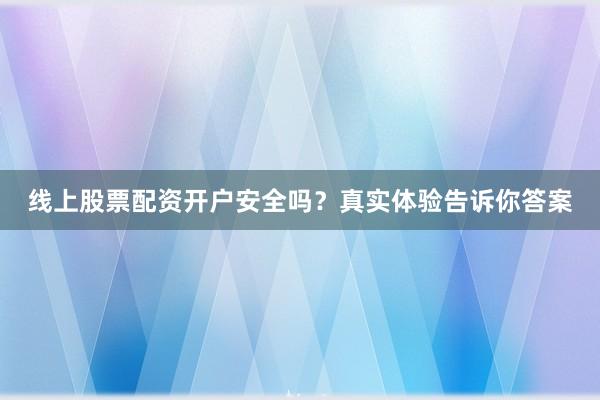 线上股票配资开户安全吗？真实体验告诉你答案