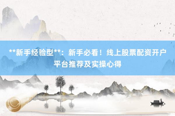 **新手经验型**：新手必看！线上股票配资开户平台推荐及实操心得