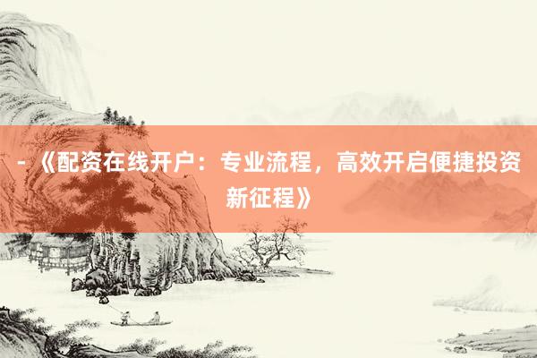- 《配资在线开户：专业流程，高效开启便捷投资新征程》