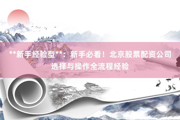**新手经验型**：新手必看！北京股票配资公司选择与操作全流程经验