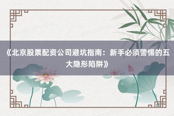 《北京股票配资公司避坑指南：新手必须警惕的五大隐形陷阱》