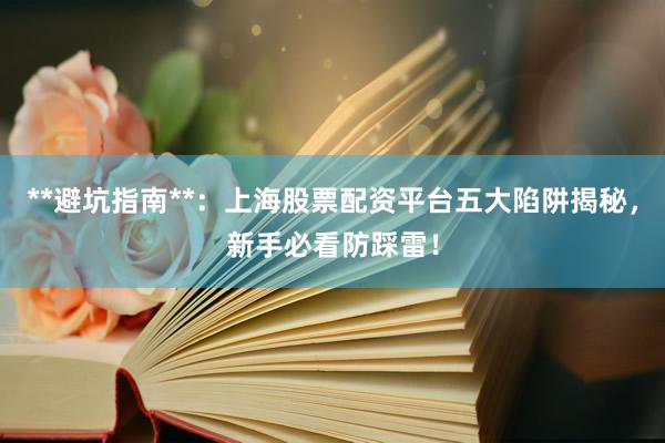 **避坑指南**：上海股票配资平台五大陷阱揭秘，新手必看防踩雷！