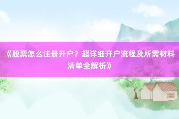 《股票怎么注册开户？超详细开户流程及所需材料清单全解析》