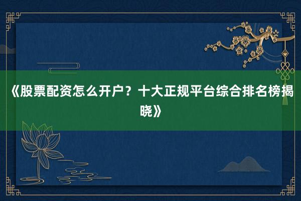 《股票配资怎么开户？十大正规平台综合排名榜揭晓》