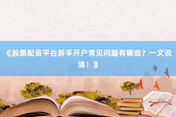 《股票配资平台新手开户常见问题有哪些？一文说清！》