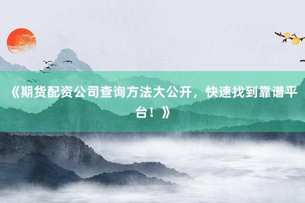 《期货配资公司查询方法大公开,快速找到靠谱平台!》