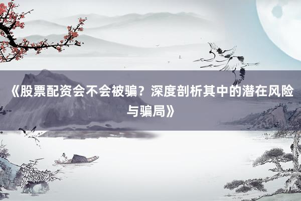 《股票配资会不会被骗？深度剖析其中的潜在风险与骗局》