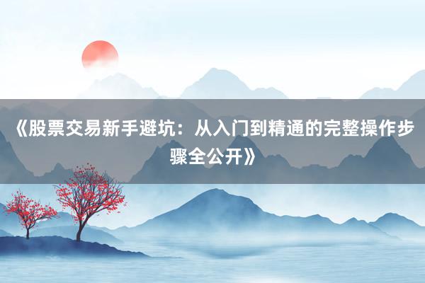 《股票交易新手避坑：从入门到精通的完整操作步骤全公开》