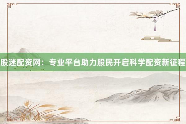股迷配资网：专业平台助力股民开启科学配资新征程
