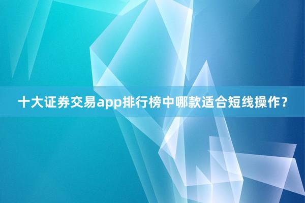 十大证券交易app排行榜中哪款适合短线操作？