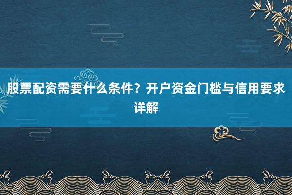 股票配资需要什么条件？开户资金门槛与信用要求详解