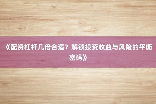 《配资杠杆几倍合适？解锁投资收益与风险的平衡密码》