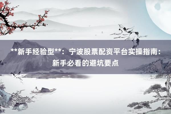 **新手经验型**：宁波股票配资平台实操指南：新手必看的避坑要点