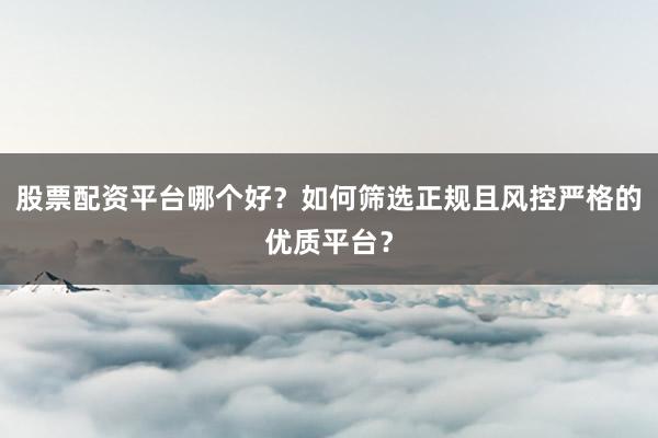 股票配资平台哪个好？如何筛选正规且风控严格的优质平台？