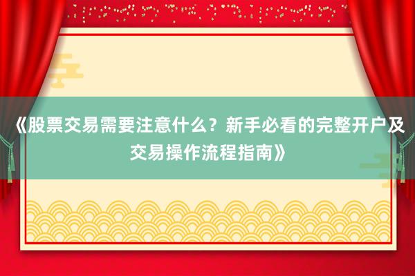 《股票交易需要注意什么？新手必看的完整开户及交易操作流程指南》