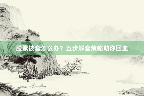股票被套怎么办？五步解套策略助你回血