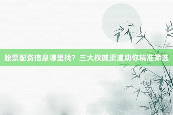 股票配资信息哪里找？三大权威渠道助你精准筛选