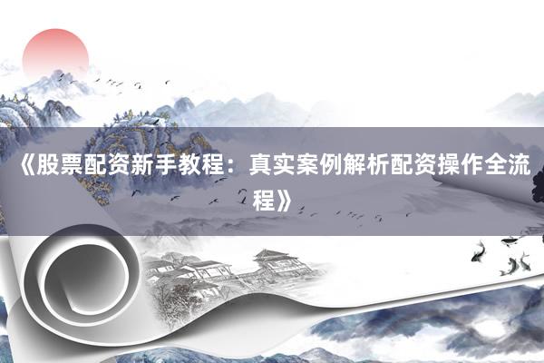 《股票配资新手教程：真实案例解析配资操作全流程》