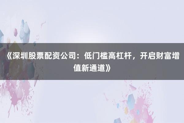 《深圳股票配资公司：低门槛高杠杆，开启财富增值新通道》