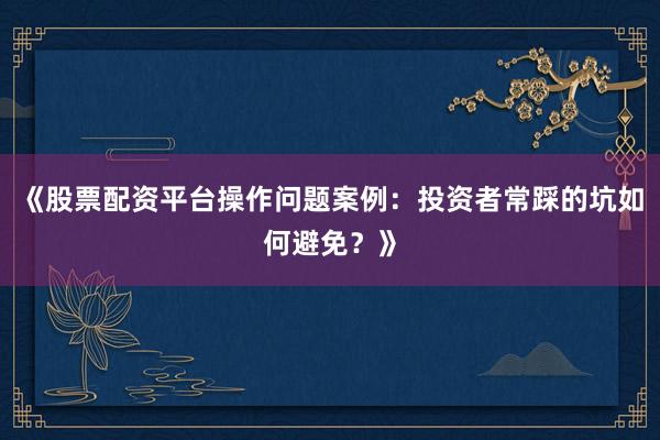 《股票配资平台操作问题案例：投资者常踩的坑如何避免？》