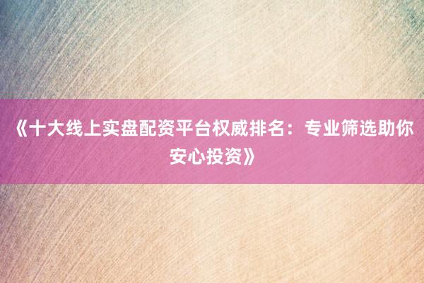 《十大线上实盘配资平台权威排名：专业筛选助你安心投资》