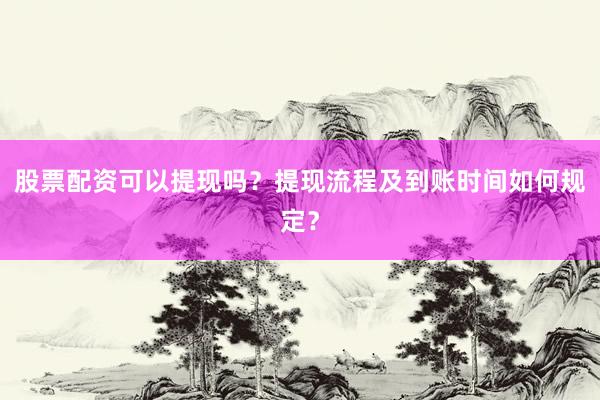 股票配资可以提现吗？提现流程及到账时间如何规定？