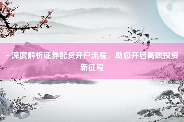 - 深度解析证券配资开户流程，助您开启高效投资新征程
