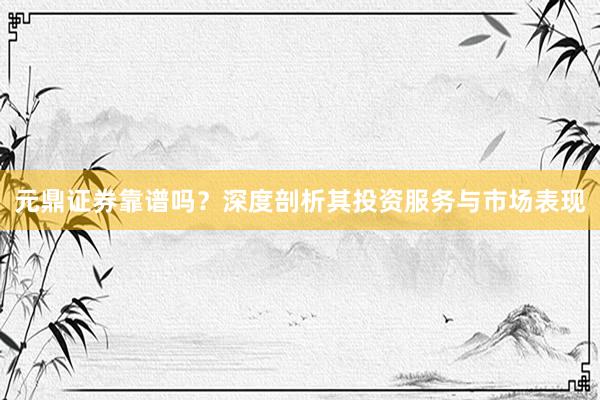 元鼎证券靠谱吗？深度剖析其投资服务与市场表现