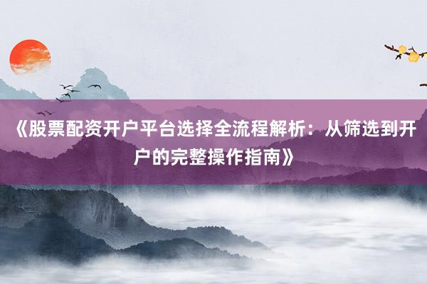 《股票配资开户平台选择全流程解析：从筛选到开户的完整操作指南》