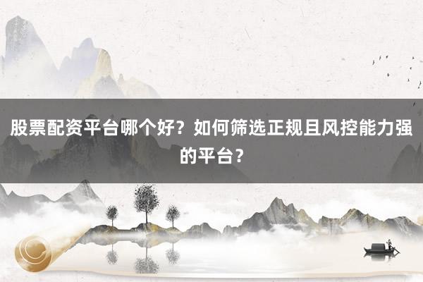 股票配资平台哪个好？如何筛选正规且风控能力强的平台？