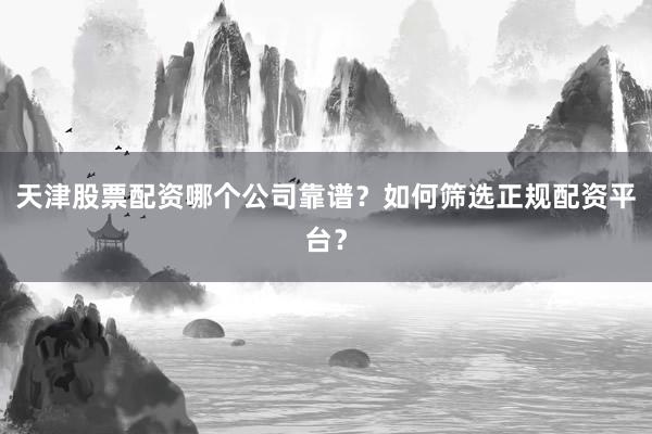天津股票配资哪个公司靠谱？如何筛选正规配资平台？