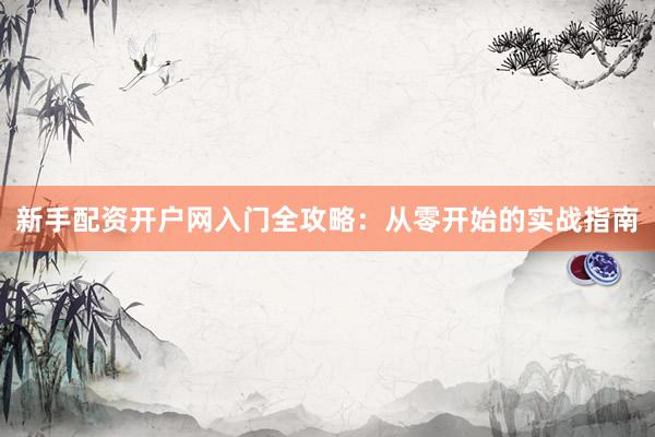 新手配资开户网入门全攻略：从零开始的实战指南