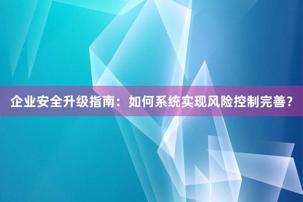 企业安全升级指南：如何系统实现风险控制完善？