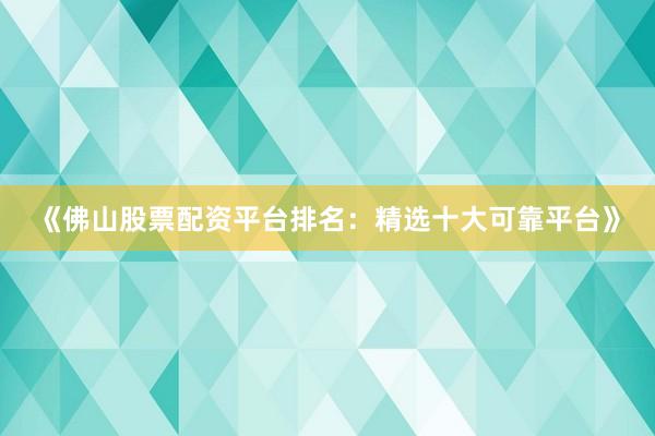 《佛山股票配资平台排名：精选十大可靠平台》