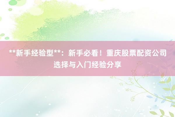 **新手经验型**：新手必看！重庆股票配资公司选择与入门经验分享
