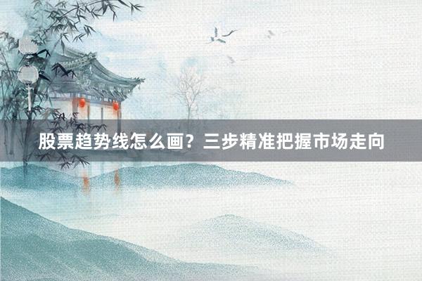 股票趋势线怎么画？三步精准把握市场走向