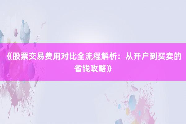 《股票交易费用对比全流程解析：从开户到买卖的省钱攻略》