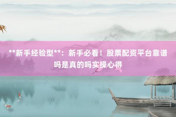 **新手经验型**：新手必看！股票配资平台靠谱吗是真的吗实操心得