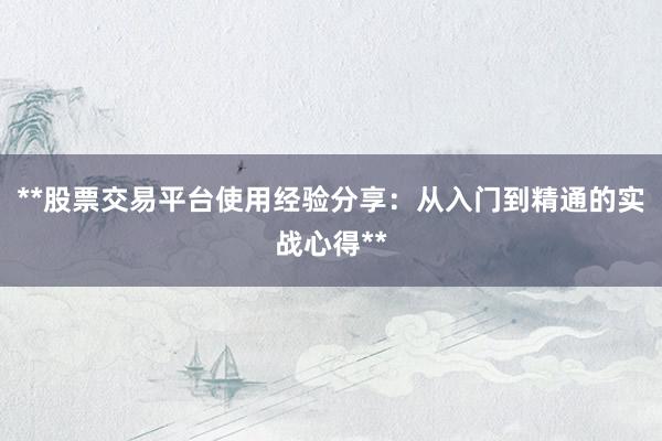 **股票交易平台使用经验分享：从入门到精通的实战心得**